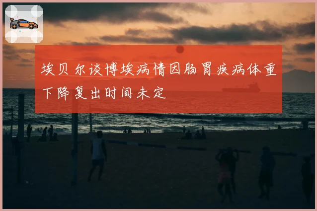 埃贝尔谈博埃病情因肠胃疾病体重下降复出时间未定