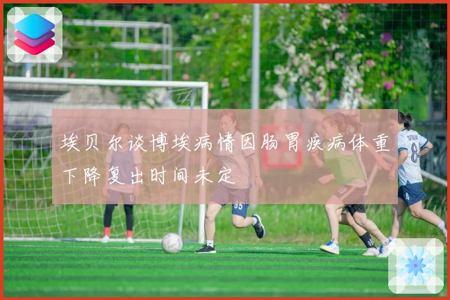 埃贝尔谈博埃病情因肠胃疾病体重下降复出时间未定